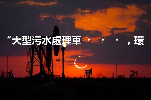 “大型污水處理車，環(huán)保先鋒，守護(hù)碧水藍(lán)天！”